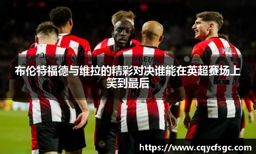 布伦特福德与维拉的精彩对决谁能在英超赛场上笑到最后